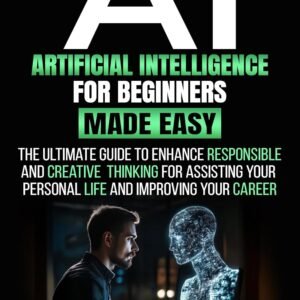 ARTIFICIAL INTELLIGENCE FOR BEGINNERS MADE EASY: The Ultimate Guide to Enhance Responsible and Creative Thinking for Assisting Your Personal Life and Improving Your Career