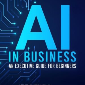 AI IN BUSINESS - AN EXECUTIVE GUIDE FOR BEGINNERS: Leverage Artificial Intelligence to Simplify Automation, Improve Data-Driven Decisions, Maximize ROI and Elevate Customer Experience