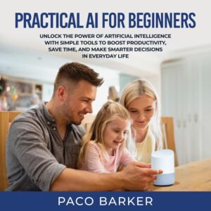 Practical AI for Beginners: Unlock the Power of Artificial Intelligence with Simple Tools to Boost Productivity, Save Time, and Make Smarter Decisions in Everyday Life